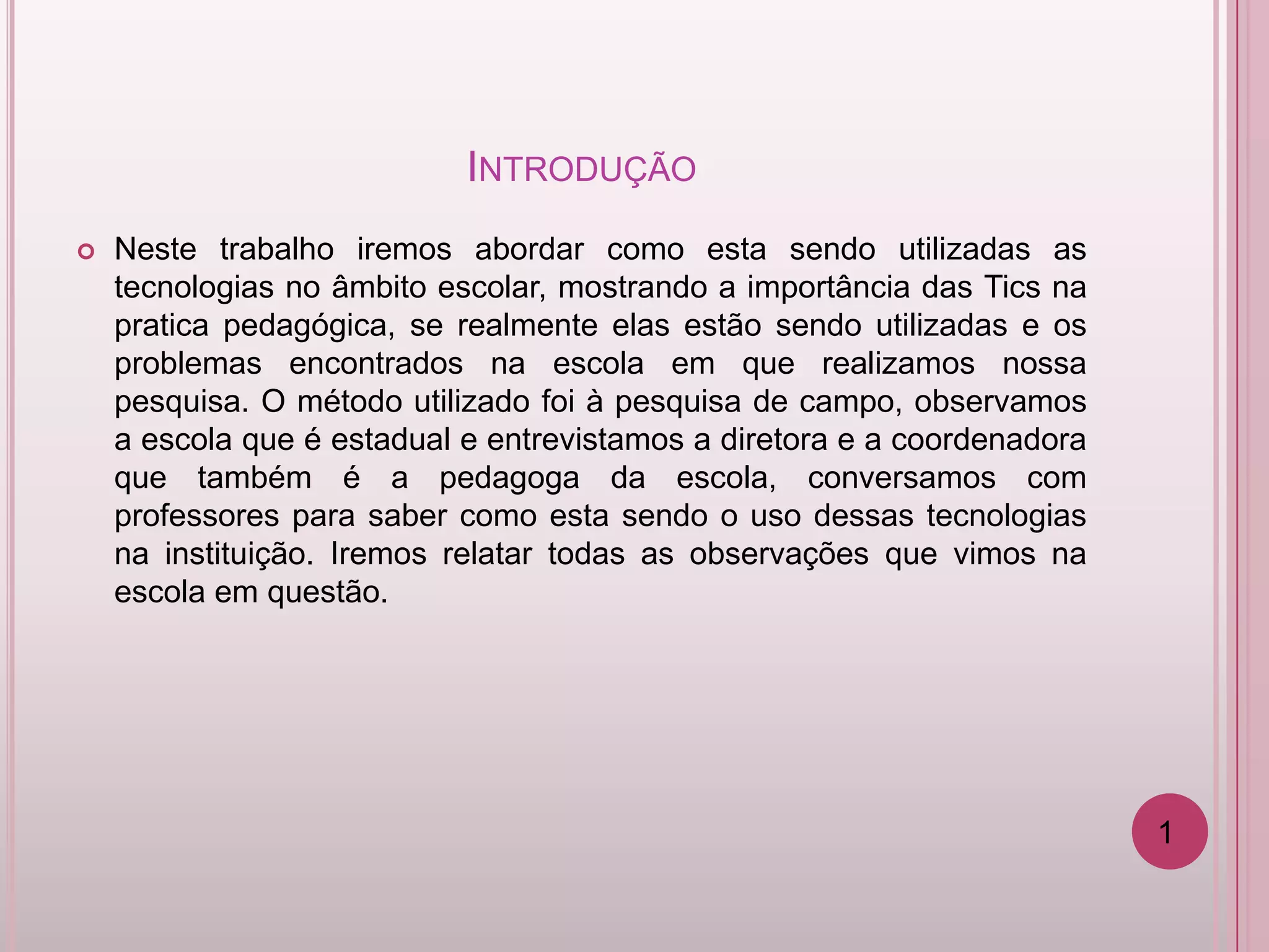 INTRODUÇÃO
   Neste trabalho iremos abordar como esta sendo utilizadas as
    tecnologias no âmbito escolar, mostrando a importância das Tics na
    pratica pedagógica, se realmente elas estão sendo utilizadas e os
    problemas encontrados na escola em que realizamos nossa
    pesquisa. O método utilizado foi à pesquisa de campo, observamos
    a escola que é estadual e entrevistamos a diretora e a coordenadora
    que também é a pedagoga da escola, conversamos com
    professores para saber como esta sendo o uso dessas tecnologias
    na instituição. Iremos relatar todas as observações que vimos na
    escola em questão.




                                                                          1
 