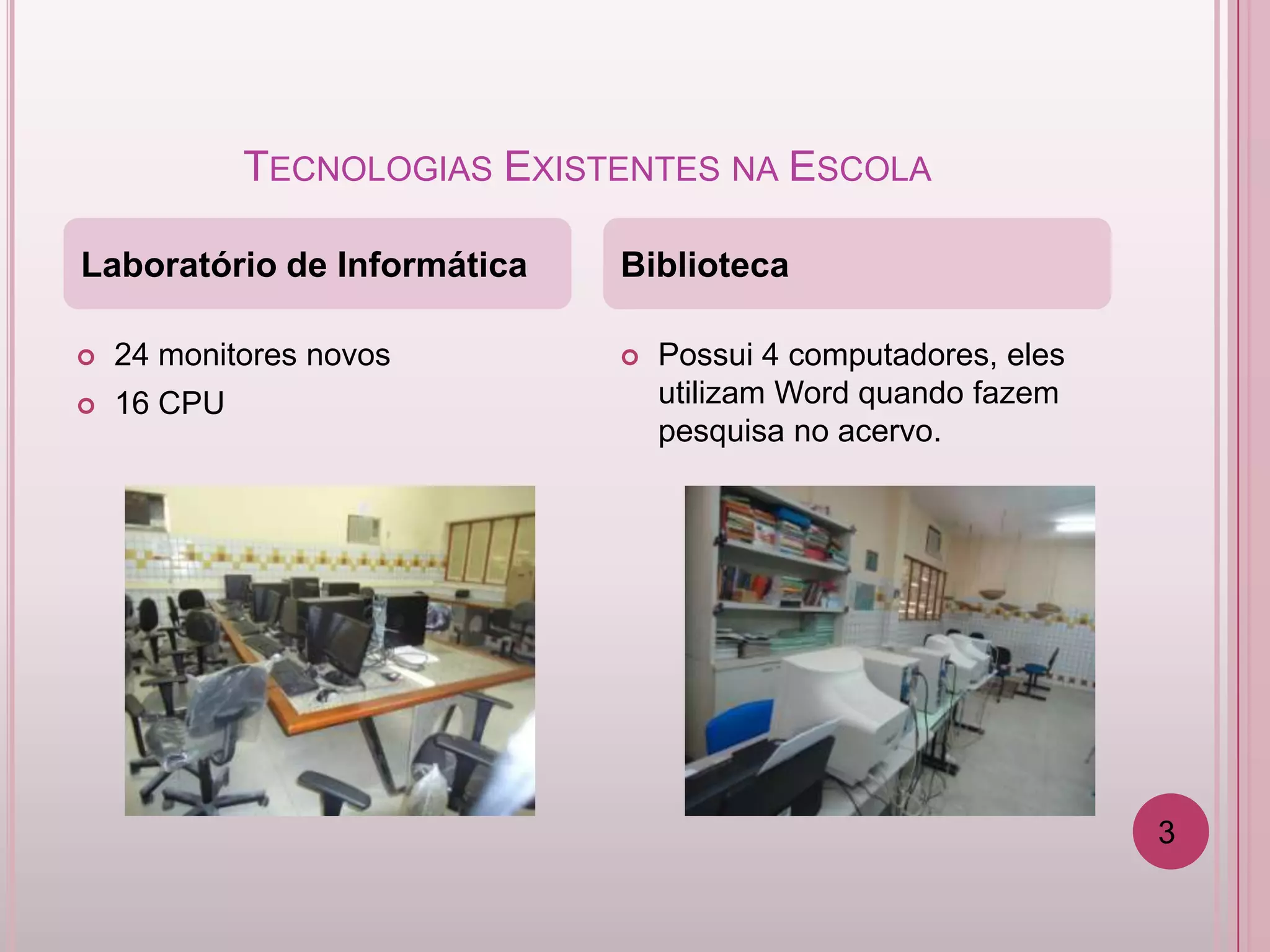 TECNOLOGIAS EXISTENTES NA ESCOLA

Laboratório de Informática    Biblioteca

   24 monitores novos           Possui 4 computadores, eles
   16 CPU                        utilizam Word quando fazem
                                  pesquisa no acervo.




                                                                3
 