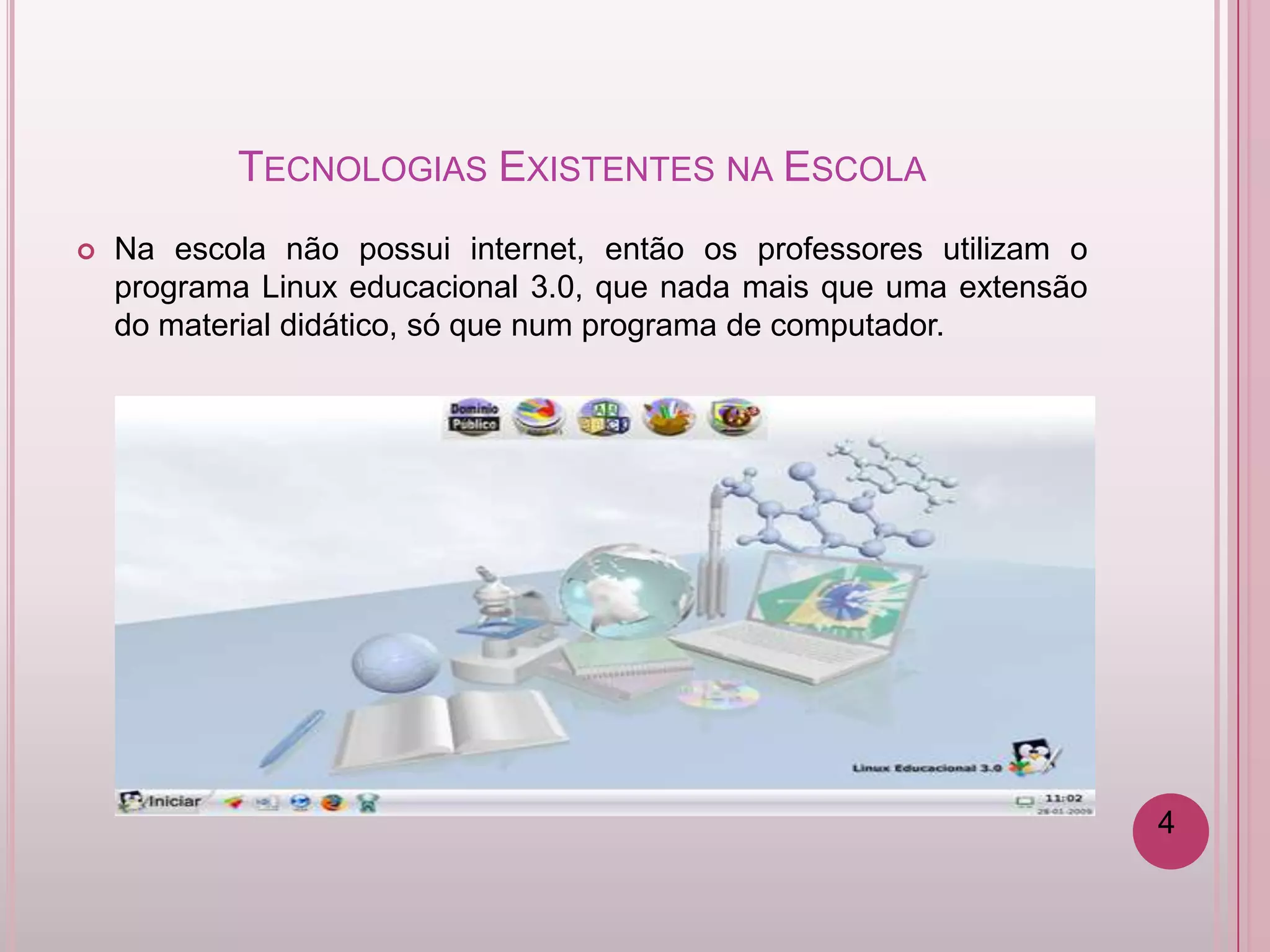 TECNOLOGIAS EXISTENTES NA ESCOLA
   Na escola não possui internet, então os professores utilizam o
    programa Linux educacional 3.0, que nada mais que uma extensão
    do material didático, só que num programa de computador.




                                                                     4
 