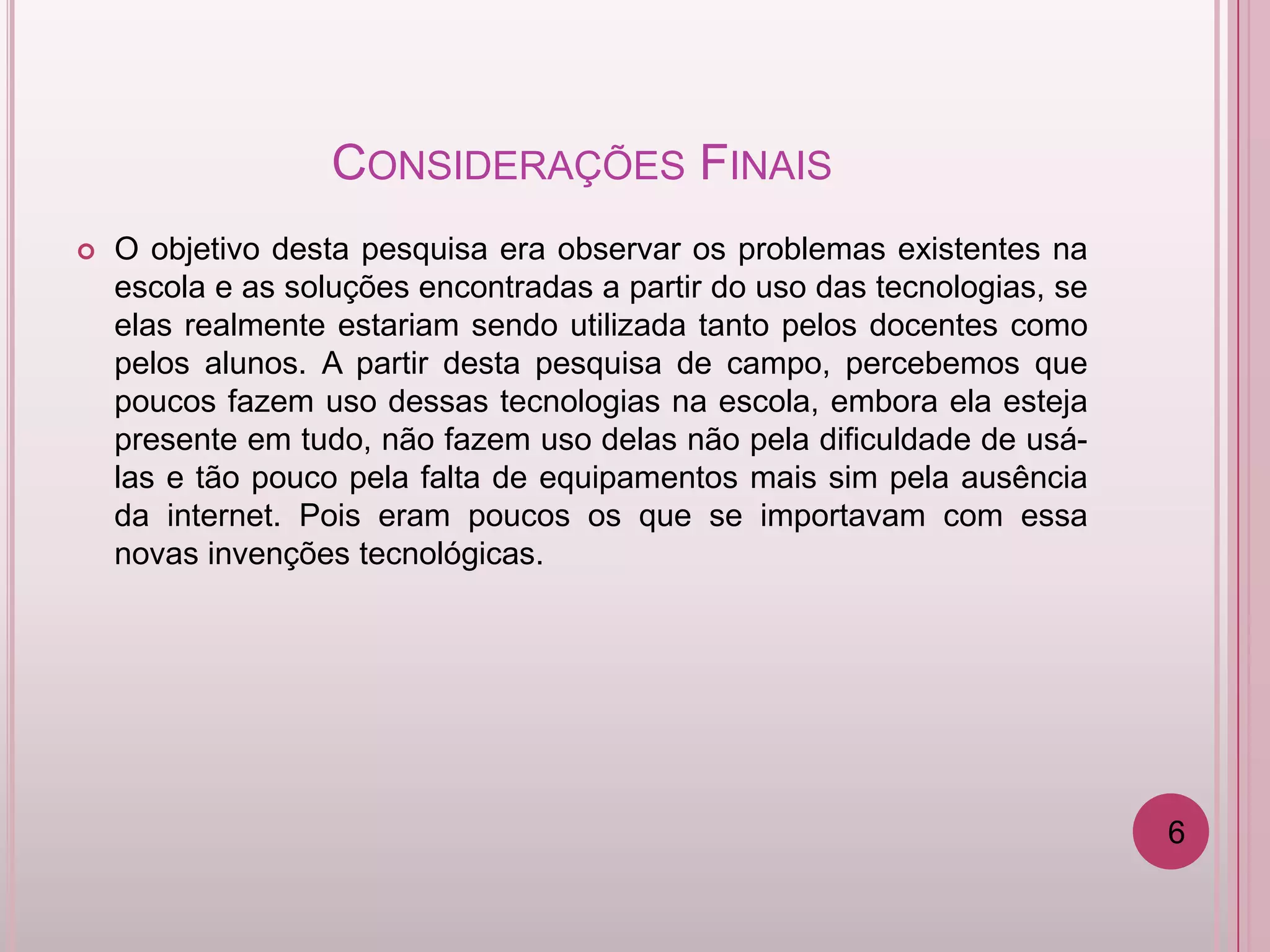 CONSIDERAÇÕES FINAIS
   O objetivo desta pesquisa era observar os problemas existentes na
    escola e as soluções encontradas a partir do uso das tecnologias, se
    elas realmente estariam sendo utilizada tanto pelos docentes como
    pelos alunos. A partir desta pesquisa de campo, percebemos que
    poucos fazem uso dessas tecnologias na escola, embora ela esteja
    presente em tudo, não fazem uso delas não pela dificuldade de usá-
    las e tão pouco pela falta de equipamentos mais sim pela ausência
    da internet. Pois eram poucos os que se importavam com essa
    novas invenções tecnológicas.




                                                                           6
 