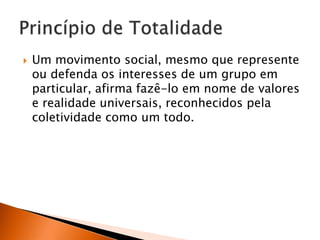 

Um movimento social, mesmo que represente
ou defenda os interesses de um grupo em
particular, afirma fazê-lo em nome de valores
e realidade universais, reconhecidos pela
coletividade como um todo.

 