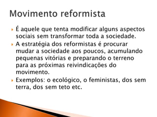 





É aquele que tenta modificar alguns aspectos
sociais sem transformar toda a sociedade.
A estratégia dos reformistas é procurar
mudar a sociedade aos poucos, acumulando
pequenas vitórias e preparando o terreno
para as próximas reivindicações do
movimento.
Exemplos: o ecológico, o feministas, dos sem
terra, dos sem teto etc.

 