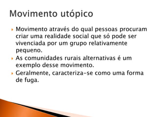 





Movimento através do qual pessoas procuram
criar uma realidade social que só pode ser
vivenciada por um grupo relativamente
pequeno.
As comunidades rurais alternativas é um
exemplo desse movimento.
Geralmente, caracteriza-se como uma forma
de fuga.

 