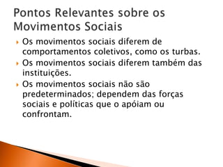 





Os movimentos sociais diferem de
comportamentos coletivos, como os turbas.
Os movimentos sociais diferem também das
instituições.
Os movimentos sociais não são
predeterminados; dependem das forças
sociais e políticas que o apóiam ou
confrontam.

 
