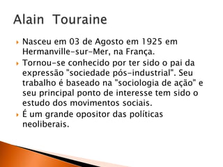 





Nasceu em 03 de Agosto em 1925 em
Hermanville-sur-Mer, na França.
Tornou-se conhecido por ter sido o pai da
expressão "sociedade pós-industrial". Seu
trabalho é baseado na "sociologia de ação" e
seu principal ponto de interesse tem sido o
estudo dos movimentos sociais.
É um grande opositor das políticas
neoliberais.

 