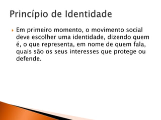 

Em primeiro momento, o movimento social
deve escolher uma identidade, dizendo quem
é, o que representa, em nome de quem fala,
quais são os seus interesses que protege ou
defende.

 