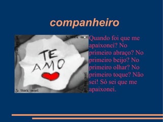companheiro Quando foi que me apaixonei? No primeiro abraço? No primeiro beijo? No primeiro olhar? No primeiro toque? Não sei! Só sei que me apaixonei.  