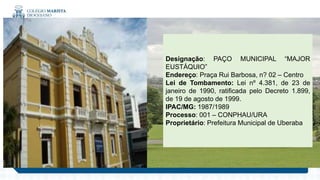 .
Designação: PAÇO MUNICIPAL “MAJOR
EUSTÁQUIO”
Endereço: Praça Rui Barbosa, n? 02 – Centro
Lei de Tombamento: Lei nº 4.381, de 23 de
janeiro de 1990, ratificada pelo Decreto 1.899,
de 19 de agosto de 1999.
IPAC/MG: 1987/1989
Processo: 001 – CONPHAU/URA
Proprietário: Prefeitura Municipal de Uberaba
 