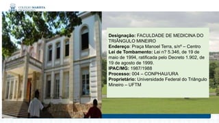 Designação: FACULDADE DE MEDICINA DO
TRIÂNGULO MINEIRO
Endereço: Praça Manoel Terra, s/nº – Centro
Lei de Tombamento: Lei n? 5.346, de 19 de
maio de 1994, ratificada pelo Decreto 1.902, de
19 de agosto de 1999.
IPAC/MG: 1987/1988
Processo: 004 – CONPHAU/URA
Proprietário: Universidade Federal do Triângulo
Mineiro – UFTM
 