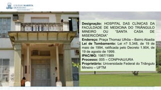 Designação: HOSPITAL DAS CLÍNICAS DA
FACULDADE DE MEDICINA DO TRIÂNGULO
MINEIRO OU “SANTA CASA DE
MISERICÓRDIA”
Endereço: Praça Thomaz Ulhôa – Bairro Abadia
Lei de Tombamento: Lei n? 5.348, de 19 de
maio de 1994, ratificada pelo Decreto 1.904, de
19 de agosto de 1999.
IPAC/MG: 1987/1989
Processo: 005 – CONPHAU/URA
Proprietário: Universidade Federal do Triângulo
Mineiro – UFTM
 