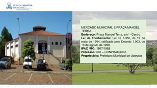 :
MERCADO MUNICIPAL E PRAÇA MANOEL
TERRA
Endereço: Praça Manoel Terra, s/n° - Centro
Lei de Tombamento: Lei n? 5.350, de 19 de
maio de 1994, ratificada pelo Decreto 1.903, de
19 de agosto de 1999.
IPAC /MG: 1987/1988
Processo: 007 – CONPHAU/URA
Proprietário: Prefeitura Municipal de Uberaba
 