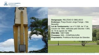 Designação: RELÓGIO E OBELISCO
Endereço: Praça Doutor Jorge Frange – São
Benedito
Lei de Tombamento: Lei n? 5.395, de 17 de
outubro de 1994, ratificada pelo Decreto 1.905,
de 19 de agosto de 1999.
IPAC/MG: 1987/1989
Processo: 008 – CONPHAU/URA
Proprietário: Prefeitura Municipal de Uberaba
 
