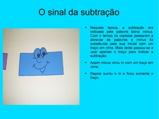 O sinal da subtração Naquela época, a subtração era indicada pela palavra latina  minus . Com o tempo os copistas passaram a abreviar as palavras e  minus  foi substituída pela sua inicial com um traço em cima. Mais tarde passou-se a usar apenas o traço para indicar a subtração; Assim minus virou  m com um traço em cima; Depois sumiu o m e ficou somente o traço. 