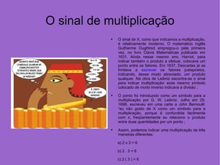 O sinal de multiplicação O sinal de X, como que indicamos a multiplicação, é relativamente moderno. O matemático inglês Guilherme Oughtred empregou-o pela primeira vez, no livro Clavis Matematicae publicado em 1631. Ainda nesse mesmo ano, Harriot, para indicar também o produto a efetuar, colocava um ponto entre os fatores. Em 1637, Descartes já se limitava a  escrever  os fatores justapostos, indicando, desse modo abreviado, um produto qualquer. Na obra de Leibniz escontra-se o sinal para indicar multiplicação: esse mesmo símbolo colocado de modo inverso indicava a divisão ; O ponto foi introduzido como um símbolo para a multiplicação por G. W. Leibniz. Julho em 29, 1698, escreveu em uma carta a John Bernoulli: “eu não gosto de X como um símbolo para a multiplicação, porque é confundida facilmente com x; freqüentemente eu relaciono o produto entre duas quantidades por um ponto ;  Assim, podemos indicar uma multiplicação de três maneiras diferentes:  a) 2 x 3 = 6 b) 2 . 3 = 6 c) 2 ( 3 ) = 6 