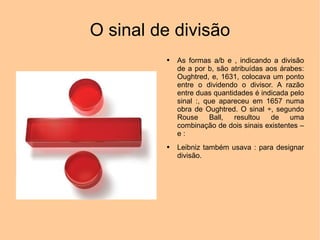 O sinal de divisão As formas a/b e , indicando a divisão de a por b, são atribuídas aos árabes: Oughtred, e, 1631, colocava um ponto entre o dividendo o divisor. A razão entre duas quantidades é indicada pelo sinal :, que apareceu em 1657 numa obra de Oughtred. O sinal ÷, segundo Rouse Ball, resultou de uma combinação de dois sinais existentes – e : Leibniz também usava : para designar divisão. 