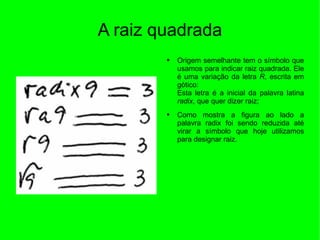 A raiz quadrada Origem semelhante tem o símbolo que usamos para indicar raiz quadrada. Ele é uma variação da letra  R , escrita em gótico: Esta letra é a inicial da palavra latina  radix , que quer dizer raiz; Como mostra a figura ao lado a palavra radix foi sendo reduzida até virar a símbolo que hoje utilizamos para designar raiz.  