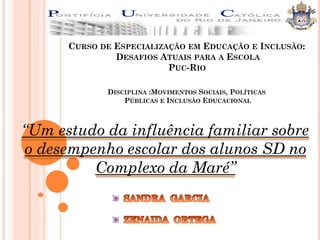 CURSO DE ESPECIALIZAÇÃO EM EDUCAÇÃO E INCLUSÃO:
               DESAFIOS ATUAIS PARA A ESCOLA
                          PUC-RIO

             DISCIPLINA :MOVIMENTOS SOCIAIS, POLÍTICAS
                 PÚBLICAS E INCLUSÃO EDUCACIONAL



“Um estudo da influência familiar sobre
o desempenho escolar dos alunos SD no
         Complexo da Maré”
 