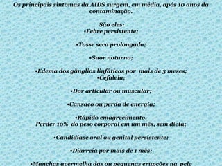 Os principais sintomas da AIDS surgem, em média, após 10 anos da
contaminação.
São eles:
•Febre persistente;
•Tosse seca prolongada;

•Suor noturno;
•Edema dos gânglios linfáticos por mais de 3 meses;
•Cefaleia;
•Dor articular ou muscular;
•Cansaço ou perda de energia;
•Rápido emagrecimento.
Perder 10% do peso corporal em um mês, sem dieta;
•Candidíase oral ou genital persistente;
•Diarreia por mais de 1 mês;
•Manchas avermelha das ou pequenas erupções na pele

 