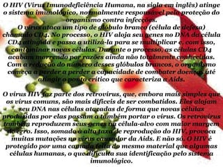 O HIV (Vírus Imunodeficiência Humana, na sigla em inglês) atinge
o sistema imunológico, normalmente responsável pela proteção do
organismo contra infecções.
O vírus ataca um tipo de glóbulo branco (célula de defesa)
chamado CD4. No processo, o HIV aloja seu genes no DNA da célula
CD4 atingida e passa a utilizá-la para se multiplicar e, com isso,
contaminar novas células. Durante o processo, as células CD4
acabam morrendo por razões ainda não totalmente conhecidas.
Com a redução do número desses glóbulos brancos, o organismo
começa a perder a perder a capacidade de combater doenças até
atingir o ponto crítico que caracteriza a Aids.

O vírus HIV faz parte dos retrovírus, que, embora mais simples que
os vírus comuns, são mais difíceis de ser combatidos. Eles alojam
seu DNA nas células atacadas de forma que novas células
produzidas por elas passam a também portar o vírus. Os retrovírus
também reproduzem seus genes na célula-alvo com maior margem
de erro. Isso, somado à alta taxa de reprodução do HIV, provoca
muitas mutações no vírus causador da Aids. E não só. O HIV é
protegido por uma camada feita do mesmo material que algumas
células humanas, o que dificulta sua identificação pelo sistema
imunológico.

 
