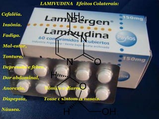 LAMIVUDINA Efeitos Colaterais:

Cefaléia.
Insônia.
Fadiga.
Mal-estar,
Tontura,

Depressão e febre.
Dor abdominal,
Anorexia,

Vômito e diarréia

Dispepsia,

Tosse e sintomas nasais.

Náusea.

 