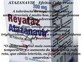 ATAZANAVIR Efeitos Colaterais:
A tolerância do organismo a esses
antirretroviais é muito boa, causando poucos
efeitos adversos.
Além disso, ambos provocam baixa
alteraçãodos níveis de colesterol e
triglicerídeos, comparados a outros ini- bidores
da protease.
“O efeito colateral mais comum, que pode ser
temporário, é o aumento da bilirrubina indireta, que causa icterícia, ou seja, os olhos ficam
amarelos.

 