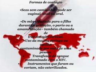 Formas de contágio

•Sexo sem camisinha - pode ser
vaginal, anal ou oral.
•De mãe infectada para o filho
durante a gestação, o parto ou a
amamentação - também chamado
de
transmissão vertical.
•Uso da mesma seringa ou
agulha
contaminada por mais de uma
pessoa.
•
Transfusão de sangue
contaminado com o HIV.
•
Instrumentos que furam ou
cortam, não esterilizados.

 