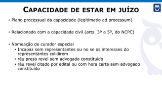 CAPACIDADE DE ESTAR EM JUÍZO
• Plano processual da capacidade (legitimatio ad processum)
• Relacionado com a capacidade civil (arts. 3º a 5º, do NCPC)
• Nomeação de curador especial
• Incapaz sem representantes ou no se os interesses do
representantes colidirem
• réu preso revel sem advogado constituído
• réu revel citado por edital ou com hora certa sem advogado
constituído
 