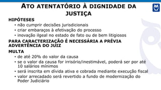 ATO ATENTATÓRIO À DIGNIDADE DA
JUSTIÇA
HIPÓTESES
• não cumprir decisões jurisdicionais
• criar embaraços à efetivação do processo
• inovação ilgeal no estado de fato ou de bem litigiosos
PARA CARACTERIZAÇÃO É NECESSÁRIA A PRÉVIA
ADVERTÊNCIA DO JUIZ
MULTA
• de até 20% do valor da causa
• se o valor da causa for irrisório/inestimável, poderá ser por até
10 salários mínimos
• será inscrita em dívida ativa e cobrada mediante execução fiscal
• valor arrecadado será revertido a fundo de modernização do
Poder Judiciário
 