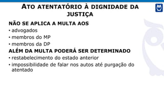 ATO ATENTATÓRIO À DIGNIDADE DA
JUSTIÇA
NÃO SE APLICA A MULTA AOS
• advogados
• membros do MP
• membros da DP
ALÉM DA MULTA PODERÁ SER DETERMINADO
• restabelecimento do estado anterior
• impossibilidade de falar nos autos até purgação do
atentado
 