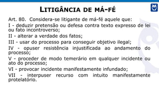 LITIGÂNCIA DE MÁ-FÉ
Art. 80. Considera-se litigante de má-fé aquele que:
I - deduzir pretensão ou defesa contra texto expresso de lei
ou fato incontroverso;
II - alterar a verdade dos fatos;
III - usar do processo para conseguir objetivo ilegal;
IV - opuser resistência injustificada ao andamento do
processo;
V - proceder de modo temerário em qualquer incidente ou
ato do processo;
VI - provocar incidente manifestamente infundado;
VII - interpuser recurso com intuito manifestamente
protelatório.
 