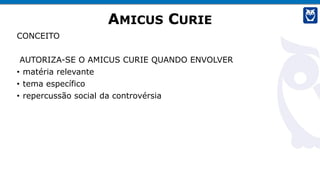 AMICUS CURIE
CONCEITO
AUTORIZA-SE O AMICUS CURIE QUANDO ENVOLVER
• matéria relevante
• tema específico
• repercussão social da controvérsia
 
