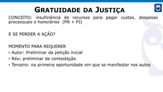 GRATUIDADE DA JUSTIÇA
CONCEITO: insuficiência de recursos para pagar custas, despesas
processuais e honorários (PN + PJ)
E SE PERDER A AÇÃO?
MOMENTO PARA REQUERER
• Autor: Preliminar da petição inicial
• Réu: preliminar de contestação
• Terceiro: na primeira oportunidade em que se manifestar nos autos
 