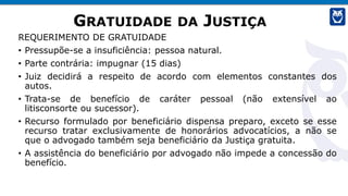 GRATUIDADE DA JUSTIÇA
REQUERIMENTO DE GRATUIDADE
• Pressupõe-se a insuficiência: pessoa natural.
• Parte contrária: impugnar (15 dias)
• Juiz decidirá a respeito de acordo com elementos constantes dos
autos.
• Trata-se de benefício de caráter pessoal (não extensível ao
litisconsorte ou sucessor).
• Recurso formulado por beneficiário dispensa preparo, exceto se esse
recurso tratar exclusivamente de honorários advocatícios, a não se
que o advogado também seja beneficiário da Justiça gratuita.
• A assistência do beneficiário por advogado não impede a concessão do
benefício.
 