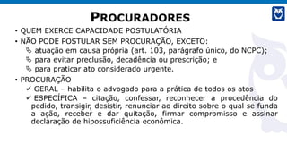 PROCURADORES
• QUEM EXERCE CAPACIDADE POSTULATÓRIA
• NÃO PODE POSTULAR SEM PROCURAÇÃO, EXCETO:
 atuação em causa própria (art. 103, parágrafo único, do NCPC);
 para evitar preclusão, decadência ou prescrição; e
 para praticar ato considerado urgente.
• PROCURAÇÃO
✓ GERAL – habilita o advogado para a prática de todos os atos
✓ ESPECÍFICA – citação, confessar, reconhecer a procedência do
pedido, transigir, desistir, renunciar ao direito sobre o qual se funda
a ação, receber e dar quitação, firmar compromisso e assinar
declaração de hipossuficiência econômica.
 