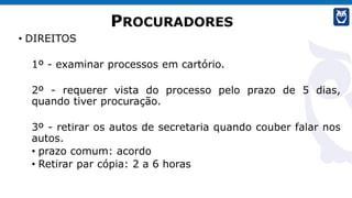 PROCURADORES
• DIREITOS
1º - examinar processos em cartório.
2º - requerer vista do processo pelo prazo de 5 dias,
quando tiver procuração.
3º - retirar os autos de secretaria quando couber falar nos
autos.
• prazo comum: acordo
• Retirar par cópia: 2 a 6 horas
 