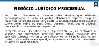 NEGÓCIO JURÍDICO PROCESSUAL
Art. 190. Versando o processo sobre direitos que admitam
autocomposição, é lícito às partes plenamente capazes estipular
mudanças no procedimento para ajustá-lo às especificidades da causa e
convencionar sobre os seus ônus, poderes, faculdades e deveres
processuais, antes ou durante o processo.
Parágrafo único. De ofício ou a requerimento, o juiz controlará a
validade das convenções previstas neste artigo, recusando-lhes
aplicação somente nos casos de nulidade ou de inserção abusiva em
contrato de adesão ou em que alguma parte se encontre em manifesta
situação de vulnerabilidade.
 