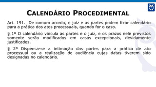 CALENDÁRIO PROCEDIMENTAL
Art. 191. De comum acordo, o juiz e as partes podem fixar calendário
para a prática dos atos processuais, quando for o caso.
§ 1º O calendário vincula as partes e o juiz, e os prazos nele previstos
somente serão modificados em casos excepcionais, devidamente
justificados.
§ 2º Dispensa-se a intimação das partes para a prática de ato
processual ou a realização de audiência cujas datas tiverem sido
designadas no calendário.
 