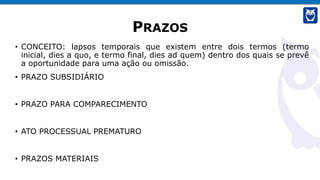 PRAZOS
• CONCEITO: lapsos temporais que existem entre dois termos (termo
inicial, dies a quo, e termo final, dies ad quem) dentro dos quais se prevê
a oportunidade para uma ação ou omissão.
• PRAZO SUBSIDIÁRIO
• PRAZO PARA COMPARECIMENTO
• ATO PROCESSUAL PREMATURO
• PRAZOS MATERIAIS
 