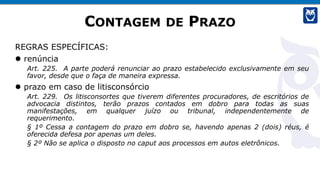 CONTAGEM DE PRAZO
REGRAS ESPECÍFICAS:
 renúncia
Art. 225. A parte poderá renunciar ao prazo estabelecido exclusivamente em seu
favor, desde que o faça de maneira expressa.
 prazo em caso de litisconsórcio
Art. 229. Os litisconsortes que tiverem diferentes procuradores, de escritórios de
advocacia distintos, terão prazos contados em dobro para todas as suas
manifestações, em qualquer juízo ou tribunal, independentemente de
requerimento.
§ 1º Cessa a contagem do prazo em dobro se, havendo apenas 2 (dois) réus, é
oferecida defesa por apenas um deles.
§ 2º Não se aplica o disposto no caput aos processos em autos eletrônicos.
 