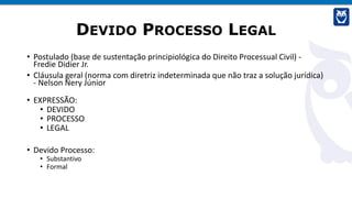 DEVIDO PROCESSO LEGAL
• Postulado (base de sustentação principiológica do Direito Processual Civil) -
Fredie Didier Jr.
• Cláusula geral (norma com diretriz indeterminada que não traz a solução jurídica)
- Nelson Nery Júnior
• EXPRESSÃO:
• DEVIDO
• PROCESSO
• LEGAL
• Devido Processo:
• Substantivo
• Formal
 