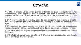 CITAÇÃO
Art. 240. A citação válida, ainda quando ordenada por juízo incompetente, induz
litispendência, torna litigiosa a coisa e constitui em mora o devedor, ressalvado o
disposto nos arts. 397 e 398 da Lei no 10.406, de 10 de janeiro de 2002 (Código
Civil).
§ 1º A interrupção da prescrição, operada pelo despacho que ordena a citação,
ainda que proferido por juízo incompetente, retroagirá à data de propositura da
ação.
§ 2º Incumbe ao autor adotar, no prazo de 10 (dez) dias, as providências
necessárias para viabilizar a citação, sob pena de não se aplicar o disposto no § 1o.
§ 3º A parte não será prejudicada pela demora imputável exclusivamente ao serviço
judiciário.
§ 4º O efeito retroativo a que se refere o § 1º aplica-se à decadência e aos demais
prazos extintivos previstos em lei.
 