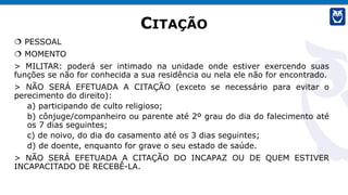 CITAÇÃO
 PESSOAL
 MOMENTO
> MILITAR: poderá ser intimado na unidade onde estiver exercendo suas
funções se não for conhecida a sua residência ou nela ele não for encontrado.
> NÃO SERÁ EFETUADA A CITAÇÃO (exceto se necessário para evitar o
perecimento do direito):
a) participando de culto religioso;
b) cônjuge/companheiro ou parente até 2º grau do dia do falecimento até
os 7 dias seguintes;
c) de noivo, do dia do casamento até os 3 dias seguintes;
d) de doente, enquanto for grave o seu estado de saúde.
> NÃO SERÁ EFETUADA A CITAÇÃO DO INCAPAZ OU DE QUEM ESTIVER
INCAPACITADO DE RECEBÊ-LA.
 
