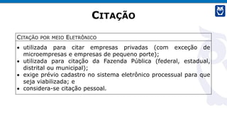 CITAÇÃO
CITAÇÃO POR MEIO ELETRÔNICO
• utilizada para citar empresas privadas (com exceção de
microempresas e empresas de pequeno porte);
• utilizada para citação da Fazenda Pública (federal, estadual,
distrital ou municipal);
• exige prévio cadastro no sistema eletrônico processual para que
seja viabilizada; e
• considera-se citação pessoal.
 