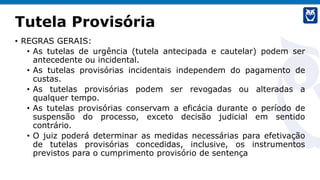 Tutela Provisória
• REGRAS GERAIS:
• As tutelas de urgência (tutela antecipada e cautelar) podem ser
antecedente ou incidental.
• As tutelas provisórias incidentais independem do pagamento de
custas.
• As tutelas provisórias podem ser revogadas ou alteradas a
qualquer tempo.
• As tutelas provisórias conservam a eficácia durante o período de
suspensão do processo, exceto decisão judicial em sentido
contrário.
• O juiz poderá determinar as medidas necessárias para efetivação
de tutelas provisórias concedidas, inclusive, os instrumentos
previstos para o cumprimento provisório de sentença
 