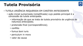 Tutela Provisória
• TUTELA URGÊNCIA REQUERIDA EM CARÁTER ANTECEDENTE
• ação inicial sumarizada (simplificada) cujo pedido principal é a
concessão da tutela antecipada.
• informação de que se trata de tutela provisória de urgência de
natureza antecipada;
• pretensão final (correspondência);
• conflito
• fumus boni iuris
• periculum in mora
• valor da causa
 