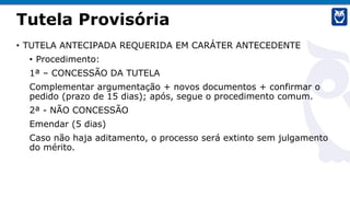 Tutela Provisória
• TUTELA ANTECIPADA REQUERIDA EM CARÁTER ANTECEDENTE
• Procedimento:
1ª – CONCESSÃO DA TUTELA
Complementar argumentação + novos documentos + confirmar o
pedido (prazo de 15 dias); após, segue o procedimento comum.
2ª - NÃO CONCESSÃO
Emendar (5 dias)
Caso não haja aditamento, o processo será extinto sem julgamento
do mérito.
 