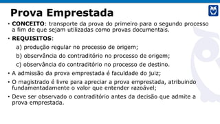 Prova Emprestada
• CONCEITO: transporte da prova do primeiro para o segundo processo
a fim de que sejam utilizadas como provas documentais.
• REQUISITOS:
a) produção regular no processo de origem;
b) observância do contraditório no processo de origem;
c) observância do contraditório no processo de destino.
• A admissão da prova emprestada é faculdade do juiz;
• O magistrado é livre para apreciar a prova emprestada, atribuindo
fundamentadamente o valor que entender razoável;
• Deve ser observado o contraditório antes da decisão que admite a
prova emprestada.
 