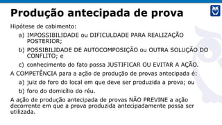 Produção antecipada de prova
Hipótese de cabimento:
a) IMPOSSIBILIDADE ou DIFICULDADE PARA REALIZAÇÃO
POSTERIOR;
b) POSSIBILIDADE DE AUTOCOMPOSIÇÃO ou OUTRA SOLUÇÃO DO
CONFLITO; e
c) conhecimento do fato possa JUSTIFICAR OU EVITAR A AÇÃO.
A COMPETÊNCIA para a ação de produção de provas antecipada é:
a) juiz do foro do local em que deve ser produzida a prova; ou
b) foro do domicílio do réu.
A ação de produção antecipada de provas NÃO PREVINE a ação
decorrente em que a prova produzida antecipadamente possa ser
utilizada.
 