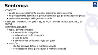 Sentença
• CONCEITO:
• aquilo que o procedimento especial disciplinar como sentença
• no procedimento comum é o pronunciamento que põe fim à fase cognitiva
• pronunciamento que extingue a execução
• ESPÉCIES: TERMINATIVA (art. 485, do NCPC) ou DEFINITIVA (art. 487, do
NCPC)
• SENTENÇA LÍQUIDA:
• regra, devendo indicar:
• a extensão da obrigação
• o índice de correção monetária
• a taxa de juros
• a periodicidade de capitalização dos juros
• exceções:
• não for possível definir o montante devido
• for necessária prova para apurar o montante devido
 