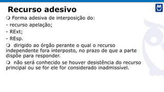 Recurso adesivo
 Forma adesiva de interposição do:
- recurso apelação;
- RExt;
- REsp.
 dirigido ao órgão perante o qual o recurso
independente fora interposto, no prazo de que a parte
dispõe para responder.
 não será conhecido se houver desistência do recurso
principal ou se for ele for considerado inadmissível.
 